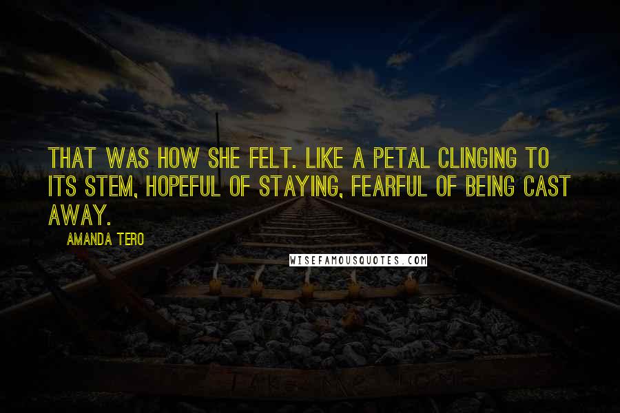 Amanda Tero Quotes: That was how she felt. Like a petal clinging to its stem, hopeful of staying, fearful of being cast away.