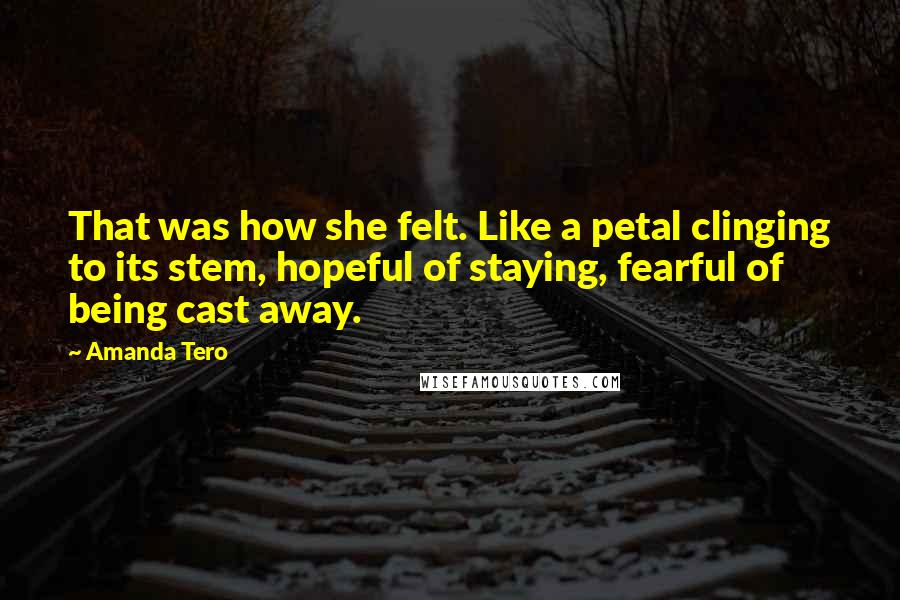 Amanda Tero Quotes: That was how she felt. Like a petal clinging to its stem, hopeful of staying, fearful of being cast away.