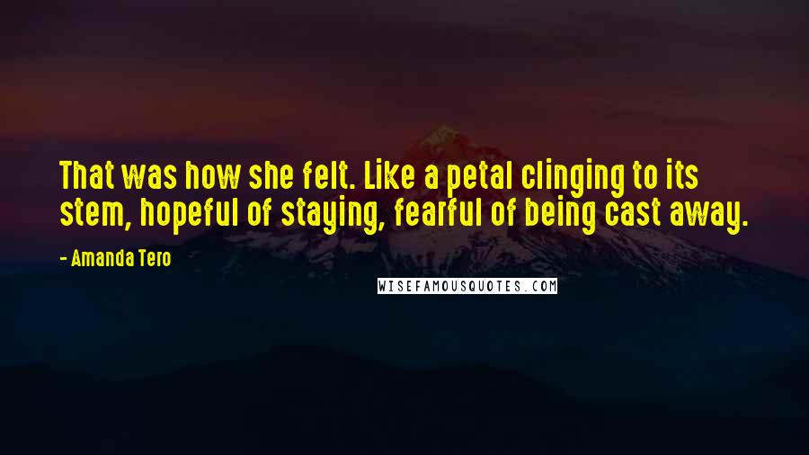 Amanda Tero Quotes: That was how she felt. Like a petal clinging to its stem, hopeful of staying, fearful of being cast away.