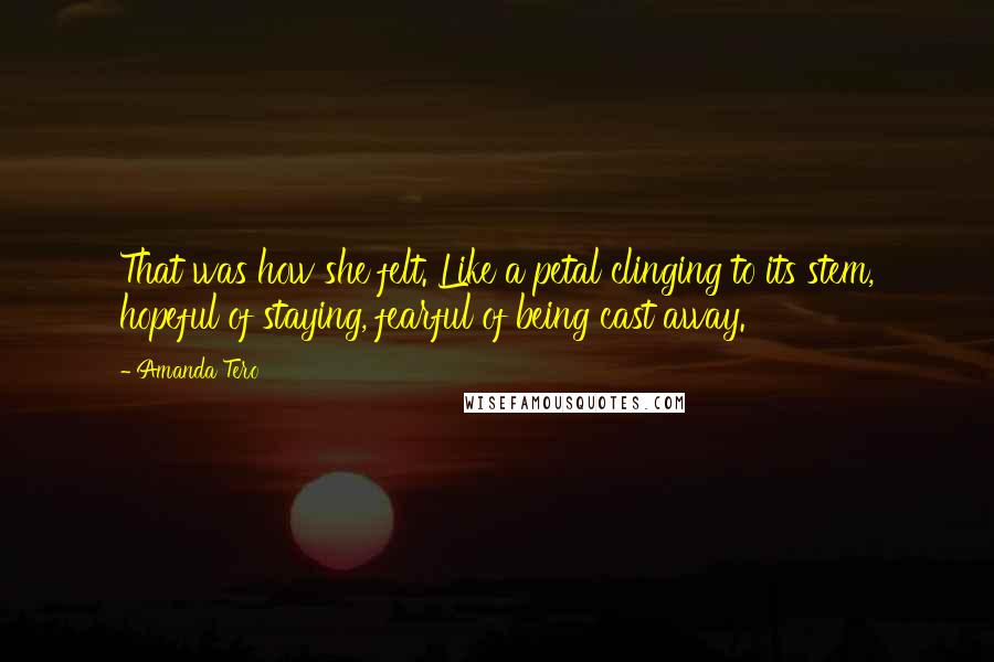 Amanda Tero Quotes: That was how she felt. Like a petal clinging to its stem, hopeful of staying, fearful of being cast away.