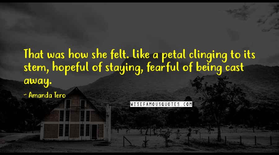 Amanda Tero Quotes: That was how she felt. Like a petal clinging to its stem, hopeful of staying, fearful of being cast away.