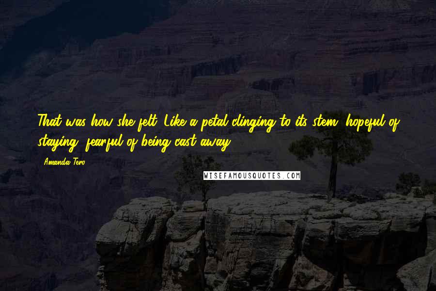 Amanda Tero Quotes: That was how she felt. Like a petal clinging to its stem, hopeful of staying, fearful of being cast away.