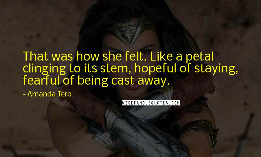 Amanda Tero Quotes: That was how she felt. Like a petal clinging to its stem, hopeful of staying, fearful of being cast away.