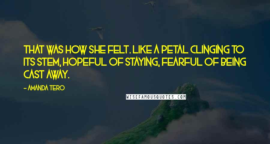 Amanda Tero Quotes: That was how she felt. Like a petal clinging to its stem, hopeful of staying, fearful of being cast away.