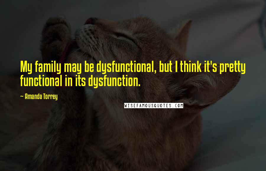 Amanda Torrey Quotes: My family may be dysfunctional, but I think it's pretty functional in its dysfunction.