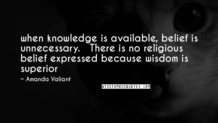 Amanda Valiant Quotes: when knowledge is available, belief is unnecessary.   There is no religious belief expressed because wisdom is superior