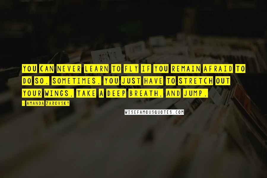 Amanda Zarovsky Quotes: You can never learn to fly if you remain afraid to do so. Sometimes, you just have to stretch out your wings, take a deep breath, and jump.