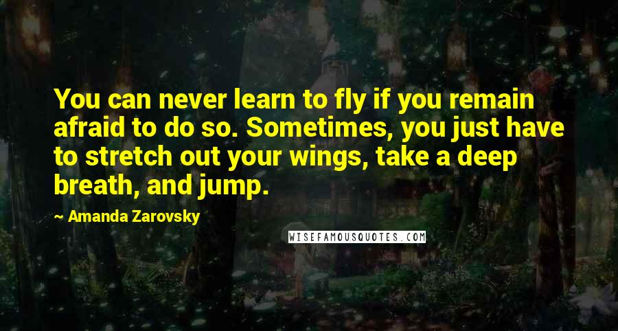 Amanda Zarovsky Quotes: You can never learn to fly if you remain afraid to do so. Sometimes, you just have to stretch out your wings, take a deep breath, and jump.