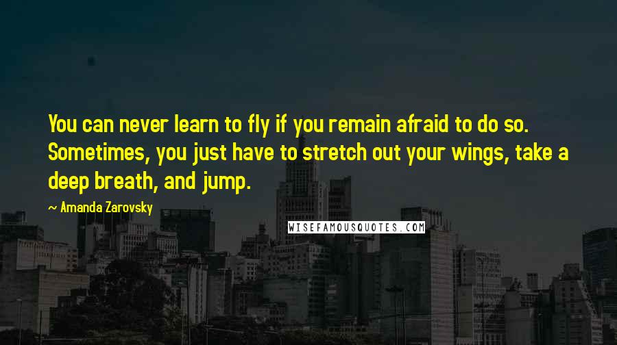 Amanda Zarovsky Quotes: You can never learn to fly if you remain afraid to do so. Sometimes, you just have to stretch out your wings, take a deep breath, and jump.