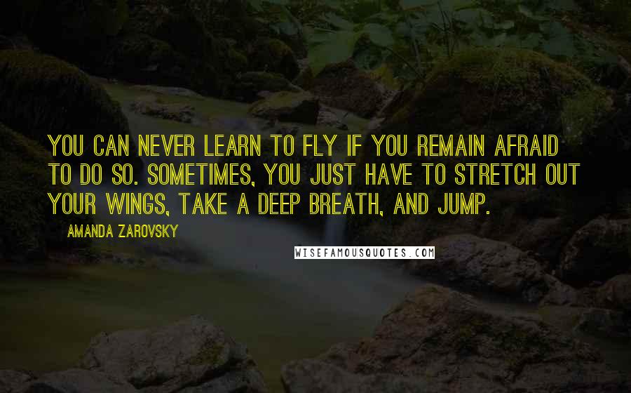 Amanda Zarovsky Quotes: You can never learn to fly if you remain afraid to do so. Sometimes, you just have to stretch out your wings, take a deep breath, and jump.