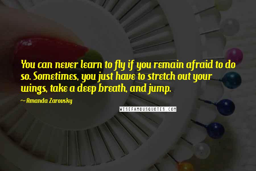 Amanda Zarovsky Quotes: You can never learn to fly if you remain afraid to do so. Sometimes, you just have to stretch out your wings, take a deep breath, and jump.