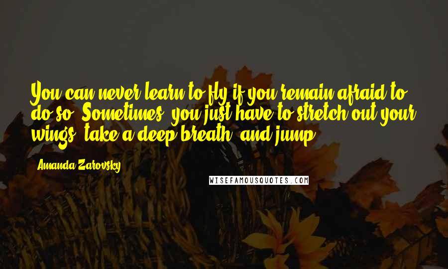 Amanda Zarovsky Quotes: You can never learn to fly if you remain afraid to do so. Sometimes, you just have to stretch out your wings, take a deep breath, and jump.