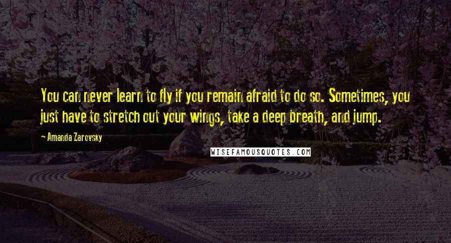 Amanda Zarovsky Quotes: You can never learn to fly if you remain afraid to do so. Sometimes, you just have to stretch out your wings, take a deep breath, and jump.