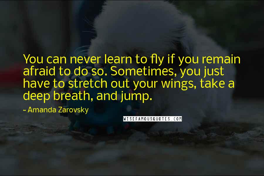 Amanda Zarovsky Quotes: You can never learn to fly if you remain afraid to do so. Sometimes, you just have to stretch out your wings, take a deep breath, and jump.