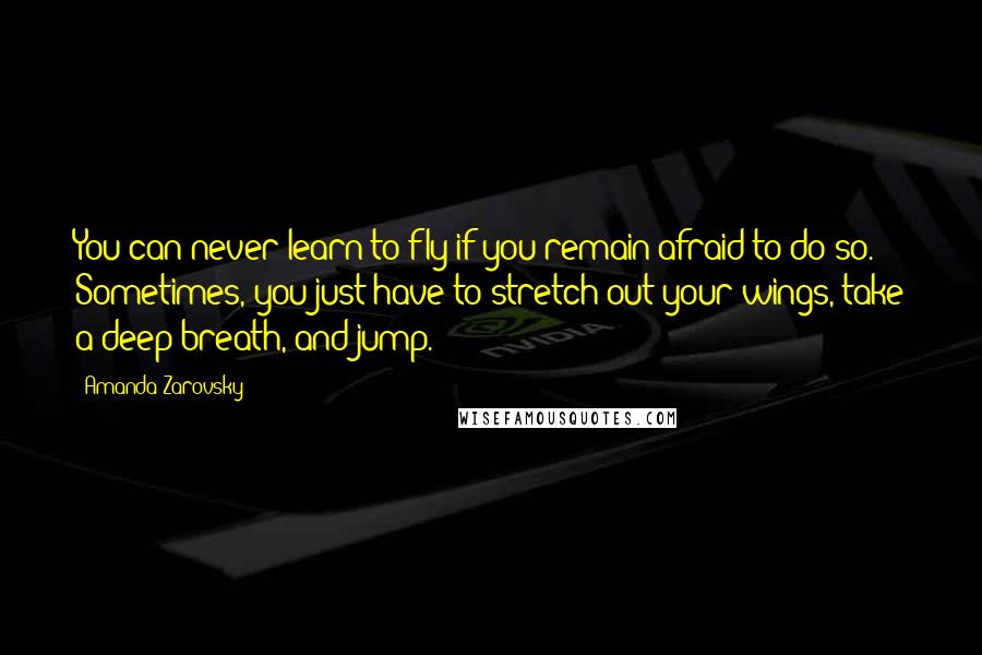 Amanda Zarovsky Quotes: You can never learn to fly if you remain afraid to do so. Sometimes, you just have to stretch out your wings, take a deep breath, and jump.