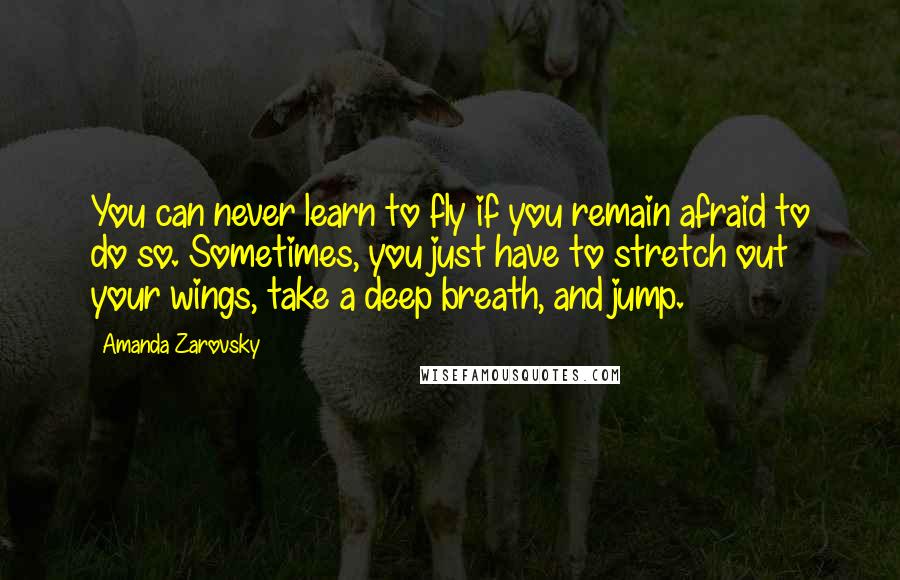 Amanda Zarovsky Quotes: You can never learn to fly if you remain afraid to do so. Sometimes, you just have to stretch out your wings, take a deep breath, and jump.