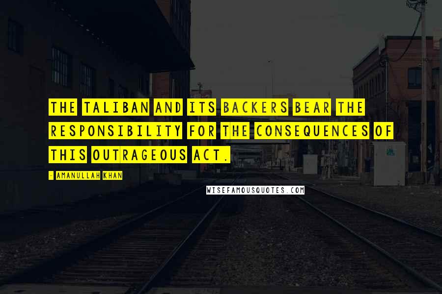 Amanullah Khan Quotes: The Taliban and its backers bear the responsibility for the consequences of this outrageous act.