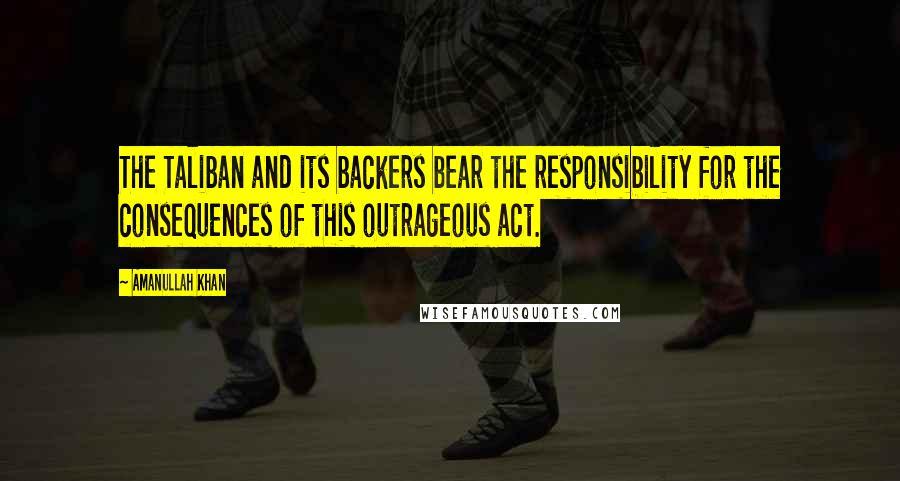 Amanullah Khan Quotes: The Taliban and its backers bear the responsibility for the consequences of this outrageous act.