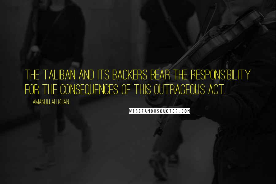 Amanullah Khan Quotes: The Taliban and its backers bear the responsibility for the consequences of this outrageous act.