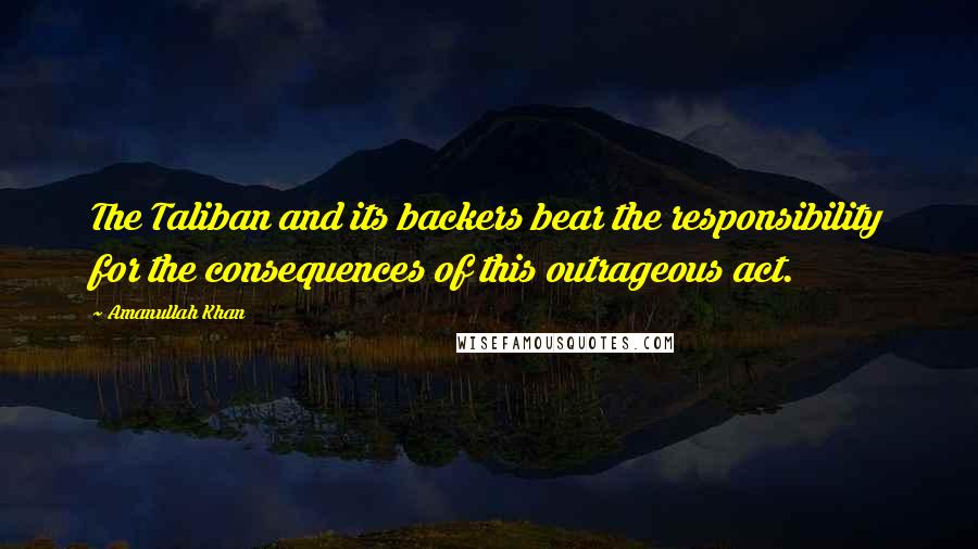 Amanullah Khan Quotes: The Taliban and its backers bear the responsibility for the consequences of this outrageous act.