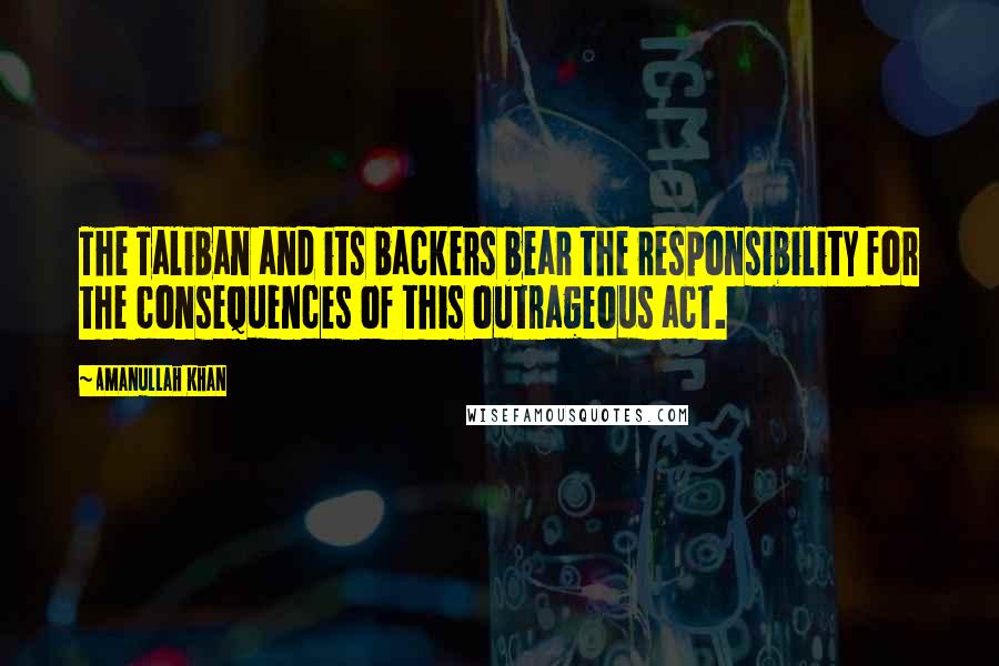 Amanullah Khan Quotes: The Taliban and its backers bear the responsibility for the consequences of this outrageous act.
