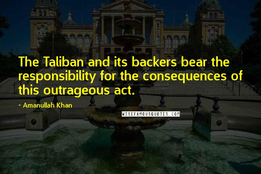 Amanullah Khan Quotes: The Taliban and its backers bear the responsibility for the consequences of this outrageous act.