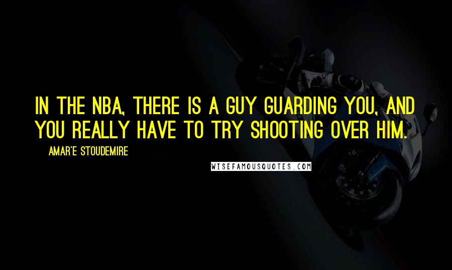 Amar'e Stoudemire Quotes: In the NBA, there is a guy guarding you, and you really have to try shooting over him.