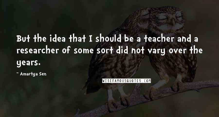 Amartya Sen Quotes: But the idea that I should be a teacher and a researcher of some sort did not vary over the years.