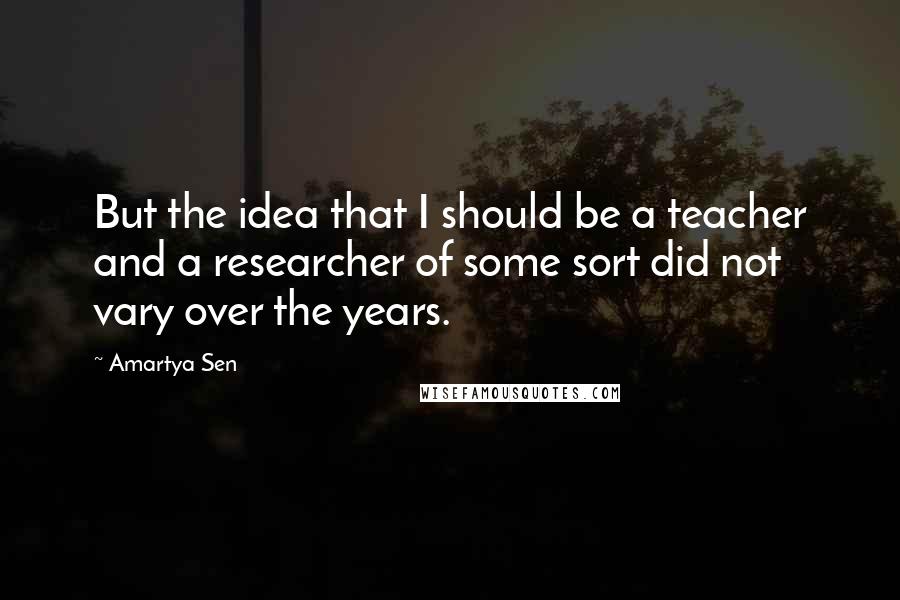 Amartya Sen Quotes: But the idea that I should be a teacher and a researcher of some sort did not vary over the years.
