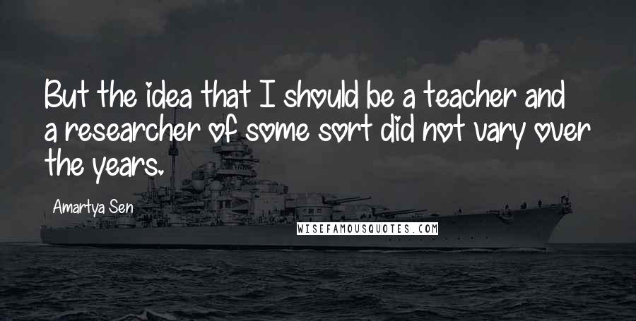 Amartya Sen Quotes: But the idea that I should be a teacher and a researcher of some sort did not vary over the years.