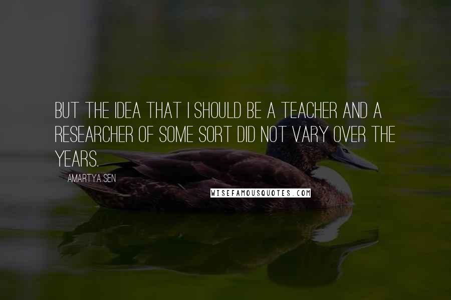 Amartya Sen Quotes: But the idea that I should be a teacher and a researcher of some sort did not vary over the years.