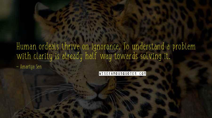 Amartya Sen Quotes: Human ordeals thrive on ignorance. To understand a problem with clarity is already half way towards solving it.