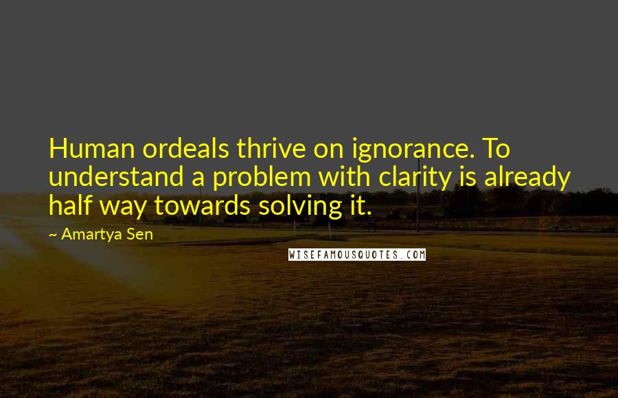 Amartya Sen Quotes: Human ordeals thrive on ignorance. To understand a problem with clarity is already half way towards solving it.