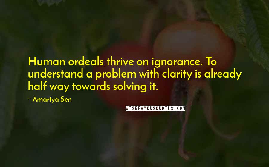 Amartya Sen Quotes: Human ordeals thrive on ignorance. To understand a problem with clarity is already half way towards solving it.