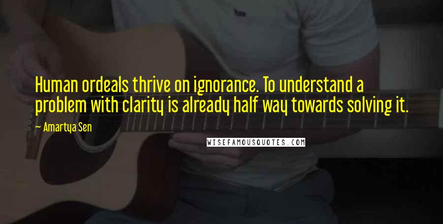 Amartya Sen Quotes: Human ordeals thrive on ignorance. To understand a problem with clarity is already half way towards solving it.