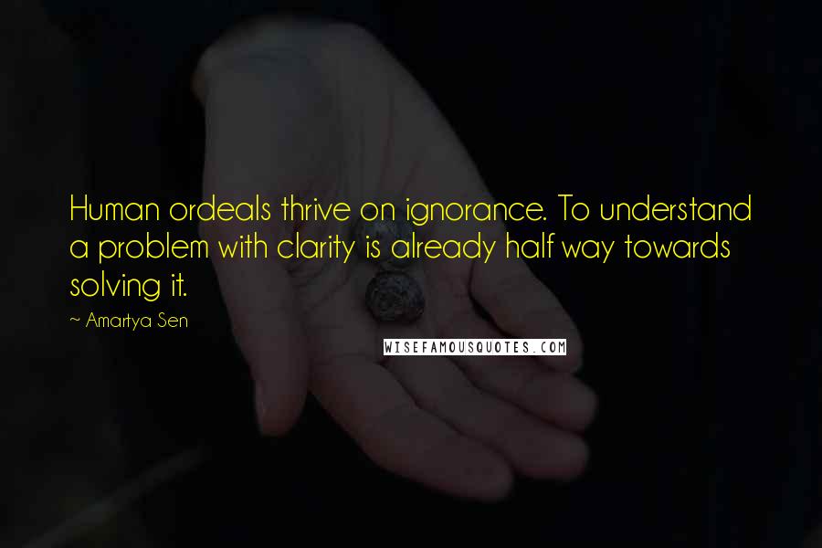 Amartya Sen Quotes: Human ordeals thrive on ignorance. To understand a problem with clarity is already half way towards solving it.