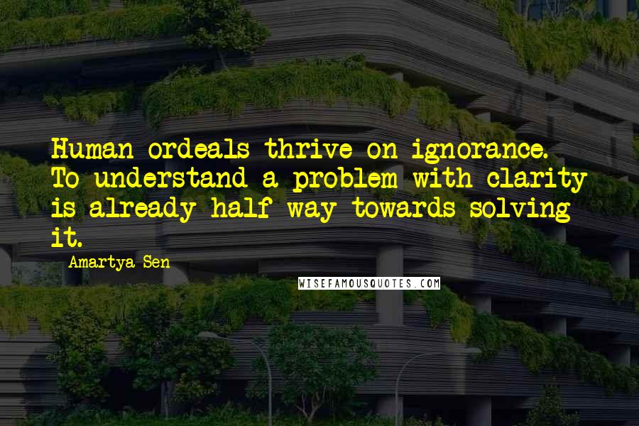 Amartya Sen Quotes: Human ordeals thrive on ignorance. To understand a problem with clarity is already half way towards solving it.