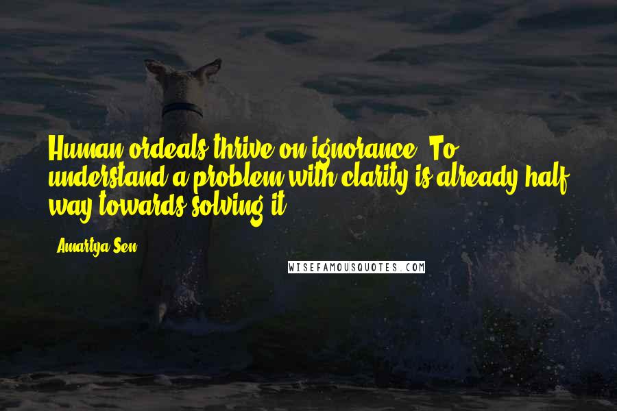 Amartya Sen Quotes: Human ordeals thrive on ignorance. To understand a problem with clarity is already half way towards solving it.