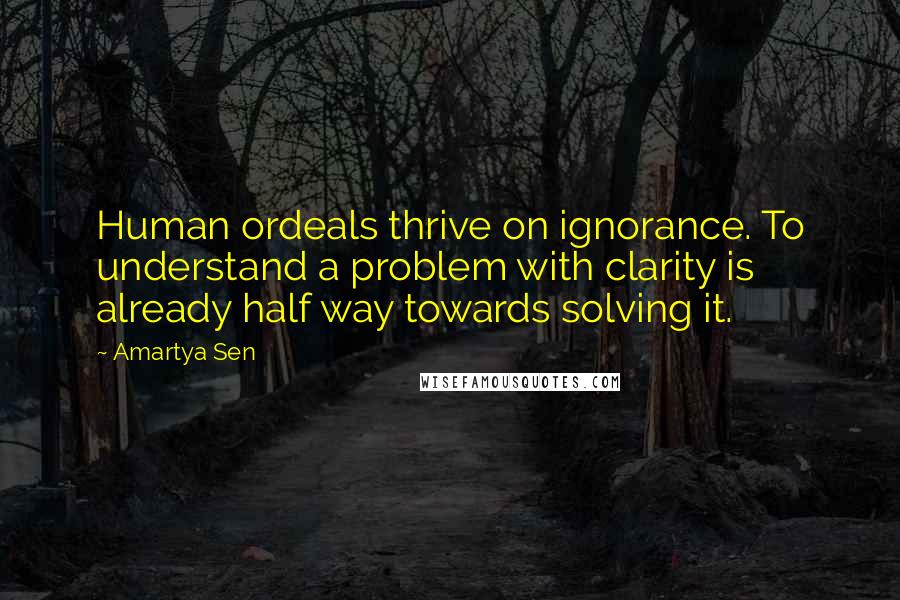 Amartya Sen Quotes: Human ordeals thrive on ignorance. To understand a problem with clarity is already half way towards solving it.