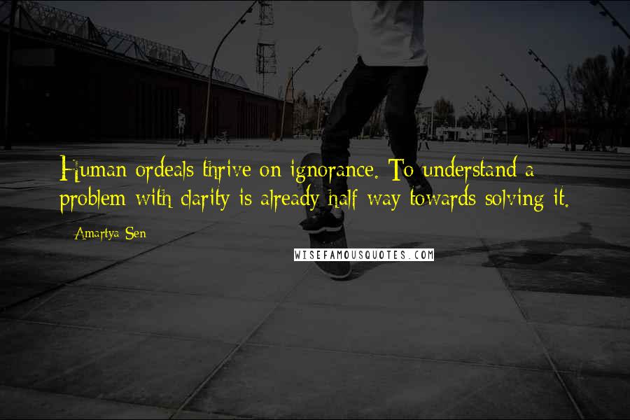 Amartya Sen Quotes: Human ordeals thrive on ignorance. To understand a problem with clarity is already half way towards solving it.