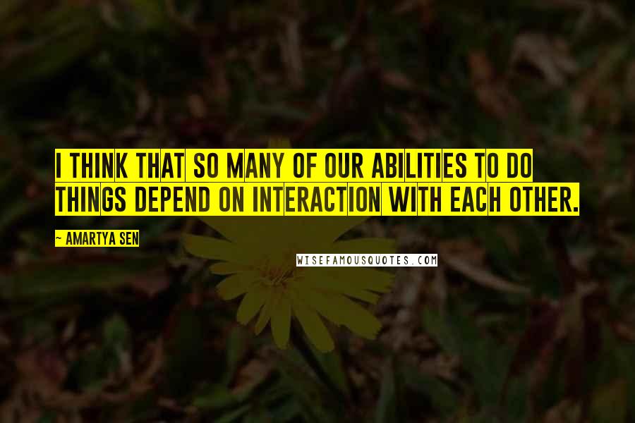 Amartya Sen Quotes: I think that so many of our abilities to do things depend on interaction with each other.