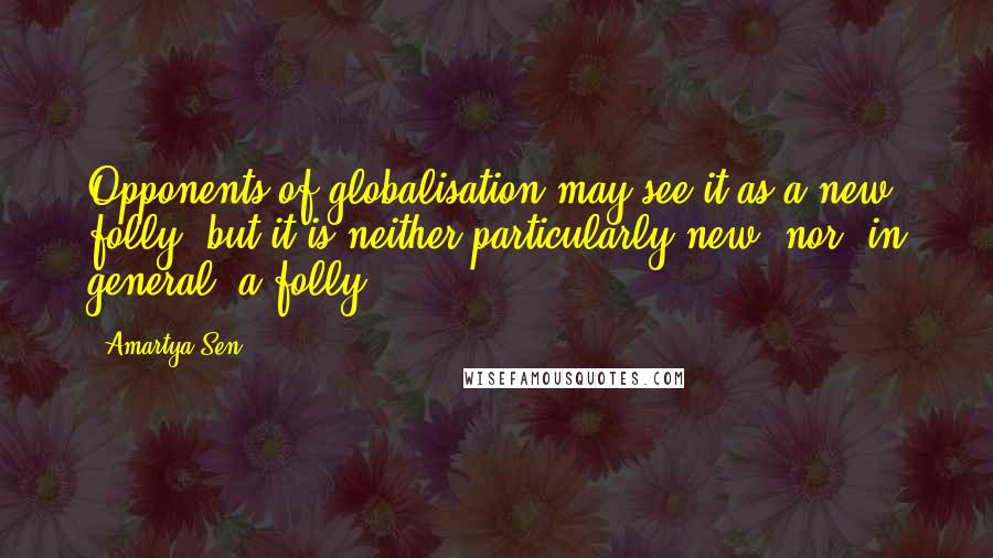 Amartya Sen Quotes: Opponents of globalisation may see it as a new folly, but it is neither particularly new, nor, in general, a folly.