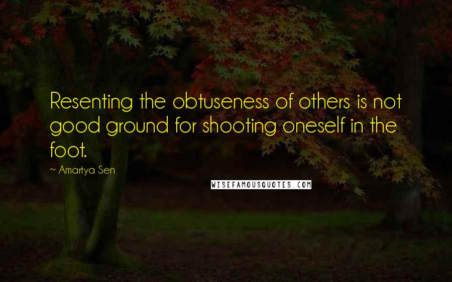 Amartya Sen Quotes: Resenting the obtuseness of others is not good ground for shooting oneself in the foot.