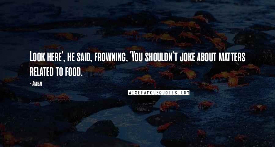 Ambai Quotes: Look here', he said, frowning, 'You shouldn't joke about matters related to food.