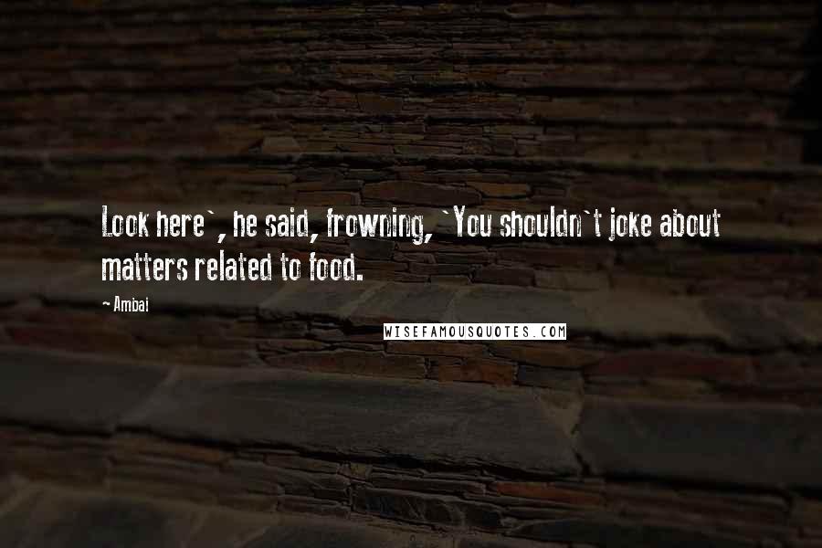 Ambai Quotes: Look here', he said, frowning, 'You shouldn't joke about matters related to food.