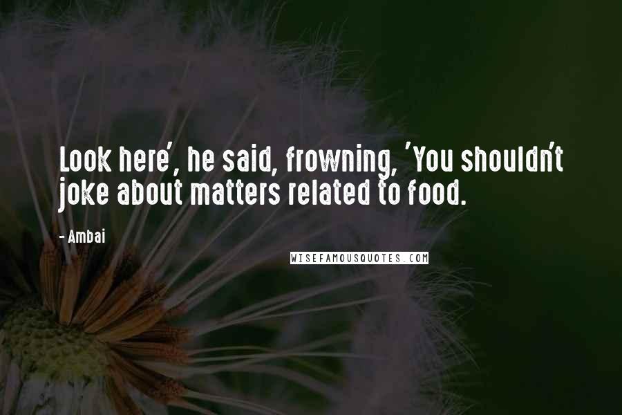 Ambai Quotes: Look here', he said, frowning, 'You shouldn't joke about matters related to food.