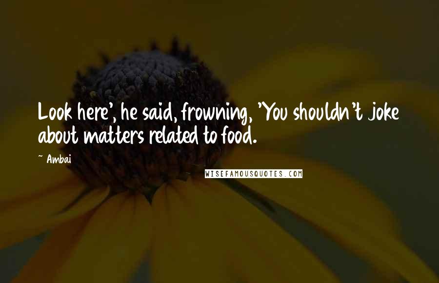 Ambai Quotes: Look here', he said, frowning, 'You shouldn't joke about matters related to food.