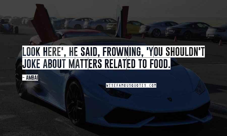 Ambai Quotes: Look here', he said, frowning, 'You shouldn't joke about matters related to food.