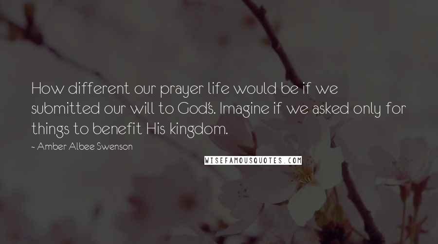 Amber Albee Swenson Quotes: How different our prayer life would be if we submitted our will to God's. Imagine if we asked only for things to benefit His kingdom.