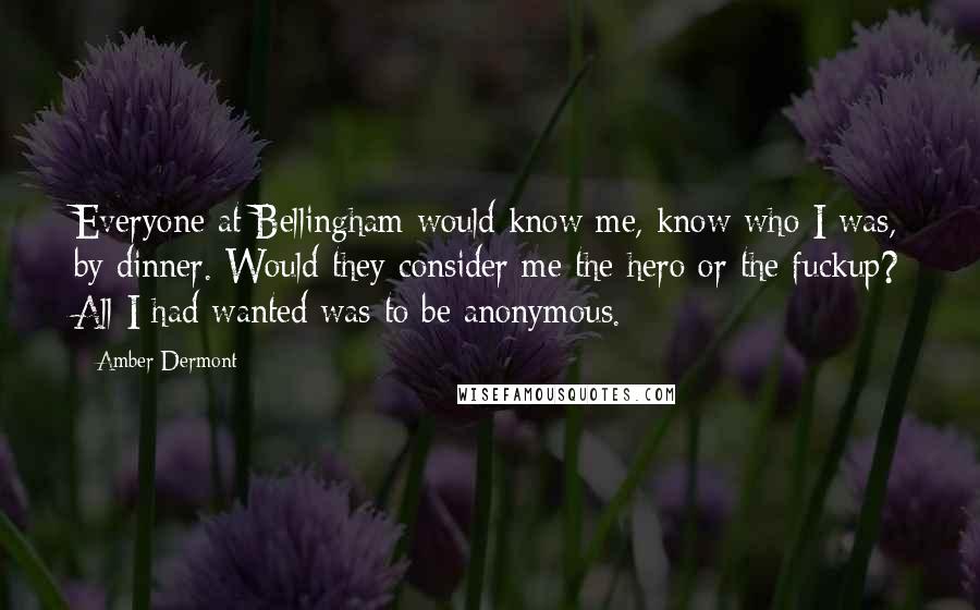 Amber Dermont Quotes: Everyone at Bellingham would know me, know who I was, by dinner. Would they consider me the hero or the fuckup? All I had wanted was to be anonymous.